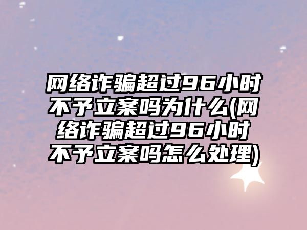 網絡詐騙超過96小時不予立案嗎為什么(網絡詐騙超過96小時不予立案嗎怎么處理)