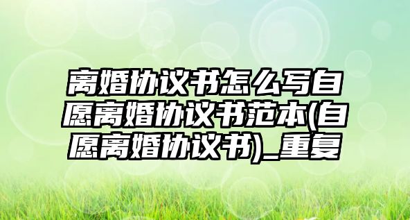 離婚協(xié)議書怎么寫自愿離婚協(xié)議書范本(自愿離婚協(xié)議書)_重復