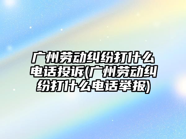 廣州勞動糾紛打什么電話投訴(廣州勞動糾紛打什么電話舉報)