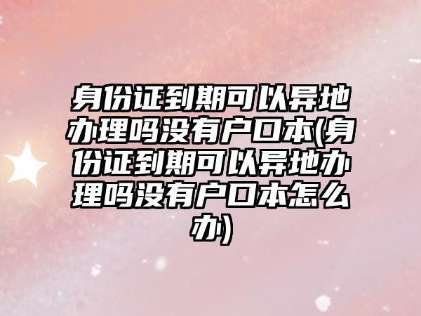 身份證到期可以異地辦理嗎沒有戶口本(身份證到期可以異地辦理嗎沒有戶口本怎么辦)