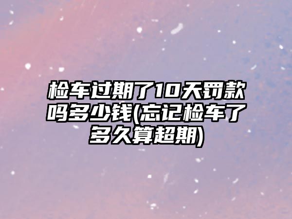 檢車過期了10天罰款嗎多少錢(忘記檢車了多久算超期)