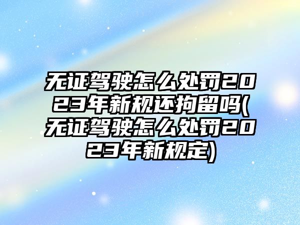 無證駕駛怎么處罰2023年新規還拘留嗎(無證駕駛怎么處罰2023年新規定)