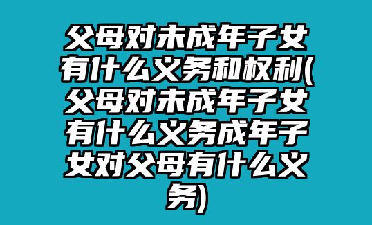 父母對未成年子女有什么義務和權利(父母對未成年子女有什么義務成年子女對父母有什么義務)