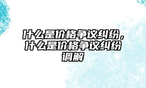 什么是價(jià)格爭(zhēng)議糾紛，什么是價(jià)格爭(zhēng)議糾紛調(diào)解