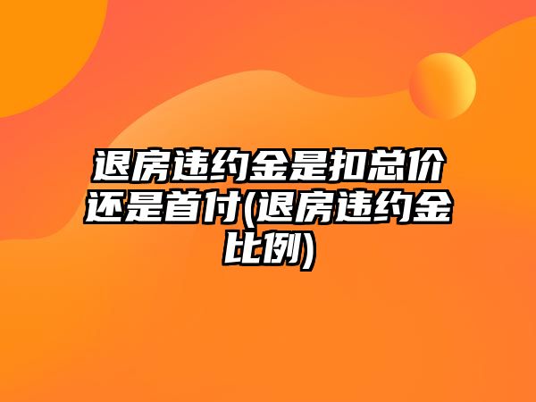 退房違約金是扣總價還是首付(退房違約金比例)