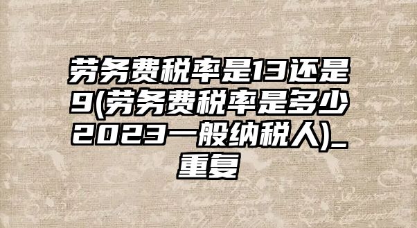 勞務費稅率是13還是9(勞務費稅率是多少2023一般納稅人)_重復