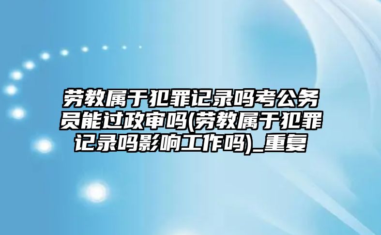 勞教屬于犯罪記錄嗎考公務(wù)員能過政審嗎(勞教屬于犯罪記錄嗎影響工作嗎)_重復(fù)