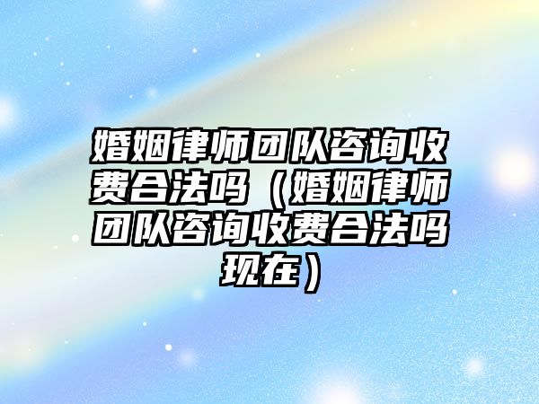 婚姻律師團隊咨詢收費合法嗎（婚姻律師團隊咨詢收費合法嗎現在）