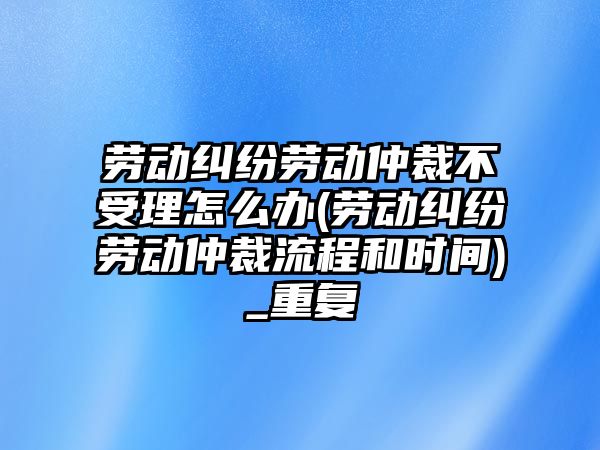 勞動糾紛勞動仲裁不受理怎么辦(勞動糾紛勞動仲裁流程和時間)_重復