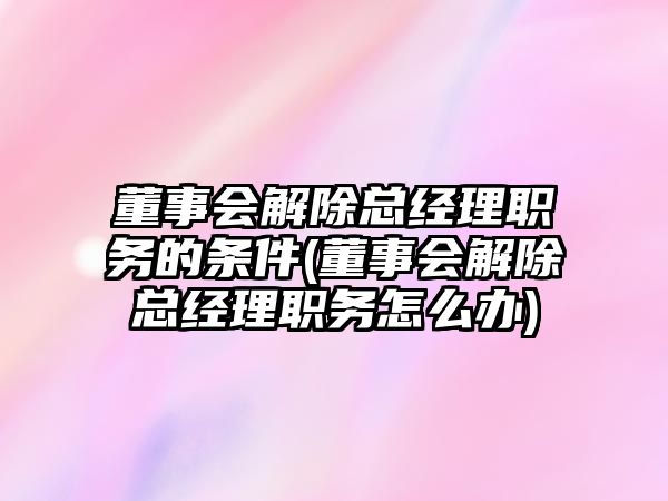 董事會解除總經理職務的條件(董事會解除總經理職務怎么辦)