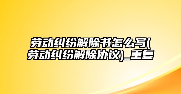 勞動糾紛解除書怎么寫(勞動糾紛解除協(xié)議)_重復(fù)