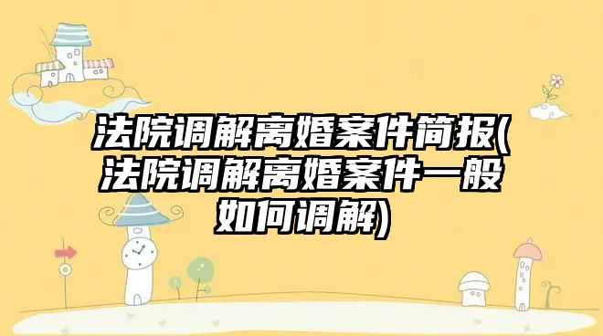 法院調解離婚案件簡報(法院調解離婚案件一般如何調解)