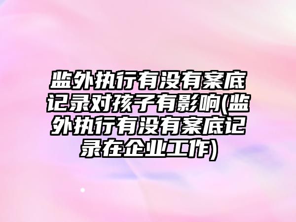 監外執行有沒有案底記錄對孩子有影響(監外執行有沒有案底記錄在企業工作)