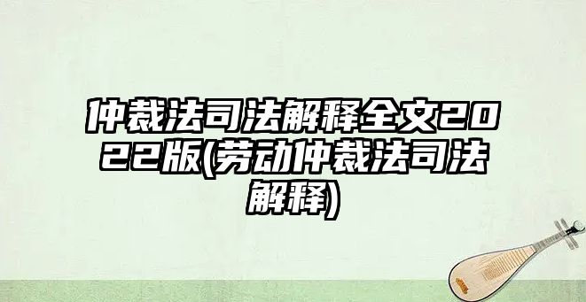 仲裁法司法解釋全文2022版(勞動(dòng)仲裁法司法解釋)