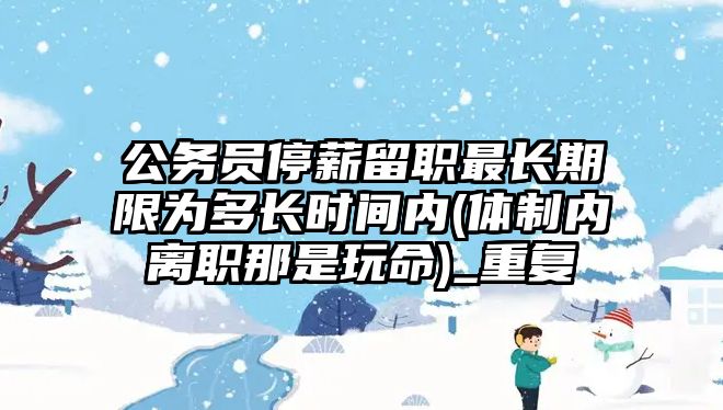 公務員停薪留職最長期限為多長時間內(體制內離職那是玩命)_重復