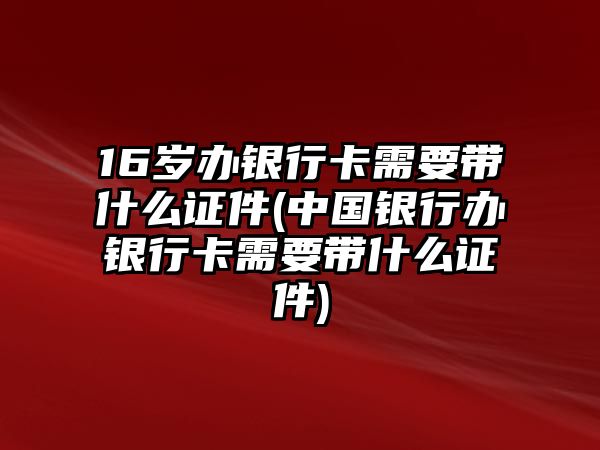 16歲辦銀行卡需要帶什么證件(中國銀行辦銀行卡需要帶什么證件)