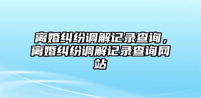 離婚糾紛調(diào)解記錄查詢，離婚糾紛調(diào)解記錄查詢網(wǎng)站