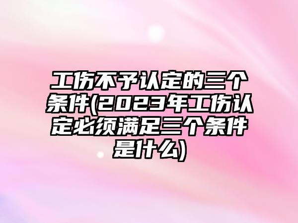 工傷不予認定的三個條件(2023年工傷認定必須滿足三個條件是什么)