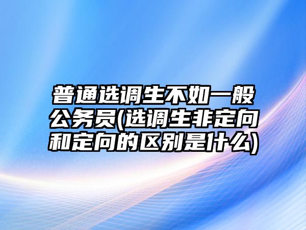 普通選調生不如一般公務員(選調生非定向和定向的區別是什么)