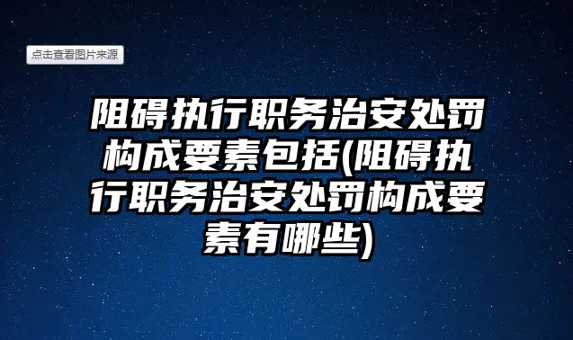 阻礙執行職務治安處罰構成要素包括(阻礙執行職務治安處罰構成要素有哪些)