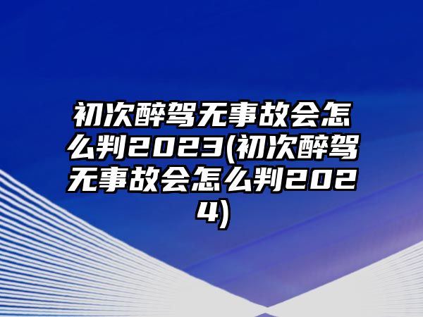 初次醉駕無事故會怎么判2023(初次醉駕無事故會怎么判2024)