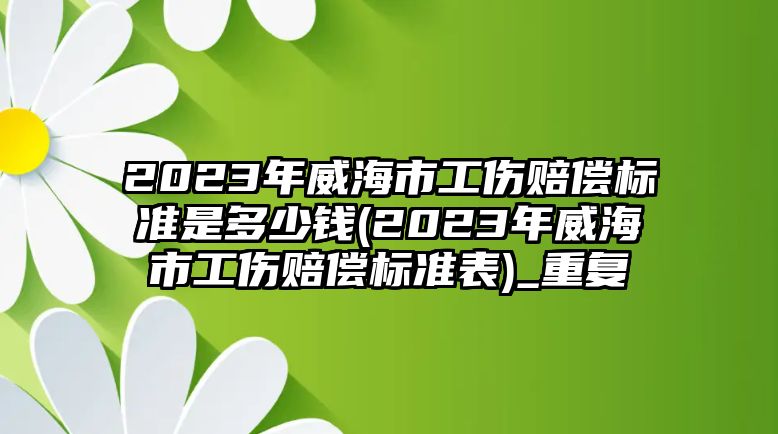 2023年威海市工傷賠償標準是多少錢(2023年威海市工傷賠償標準表)_重復