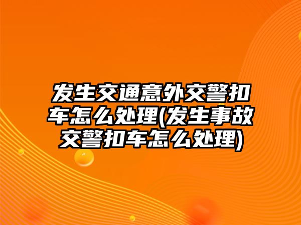 發(fā)生交通意外交警扣車怎么處理(發(fā)生事故交警扣車怎么處理)