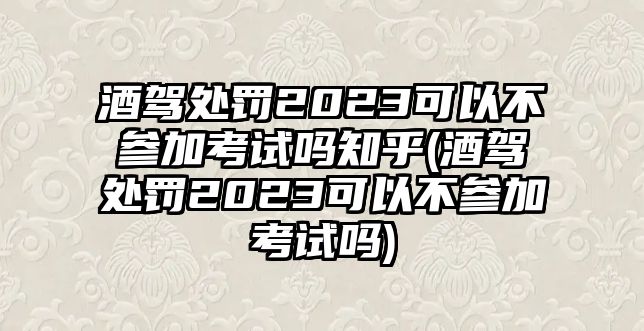 酒駕處罰2023可以不參加考試嗎知乎(酒駕處罰2023可以不參加考試嗎)