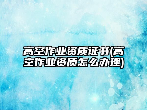 高空作業(yè)資質(zhì)證書(高空作業(yè)資質(zhì)怎么辦理)