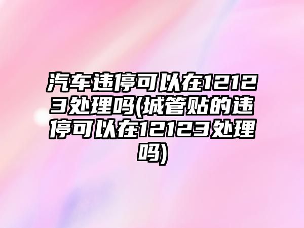 汽車違停可以在12123處理嗎(城管貼的違停可以在12123處理嗎)