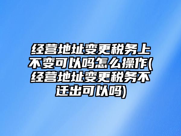 經營地址變更稅務上不變可以嗎怎么操作(經營地址變更稅務不遷出可以嗎)