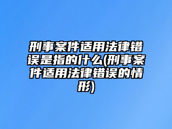 刑事案件適用法律錯(cuò)誤是指的什么(刑事案件適用法律錯(cuò)誤的情形)