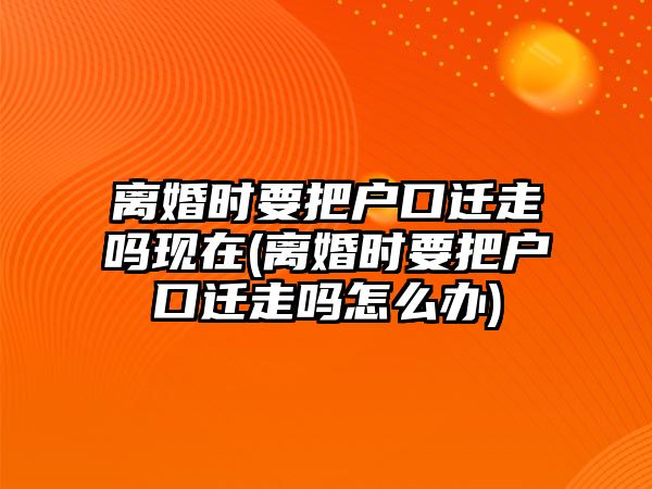 離婚時要把戶口遷走嗎現在(離婚時要把戶口遷走嗎怎么辦)