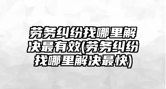 勞務糾紛找哪里解決最有效(勞務糾紛找哪里解決最快)