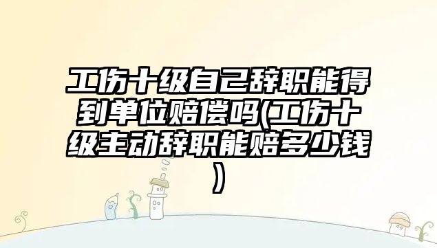 工傷十級自己辭職能得到單位賠償嗎(工傷十級主動辭職能賠多少錢)