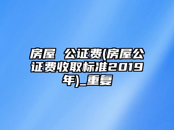 房屋 公證費(房屋公證費收取標準2019年)_重復