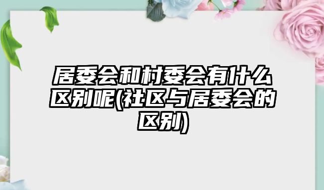 居委會和村委會有什么區(qū)別呢(社區(qū)與居委會的區(qū)別)