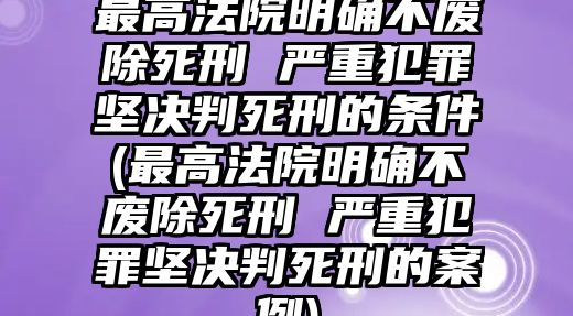 最高法院明確不廢除死刑 嚴重犯罪堅決判死刑的條件(最高法院明確不廢除死刑 嚴重犯罪堅決判死刑的案例)