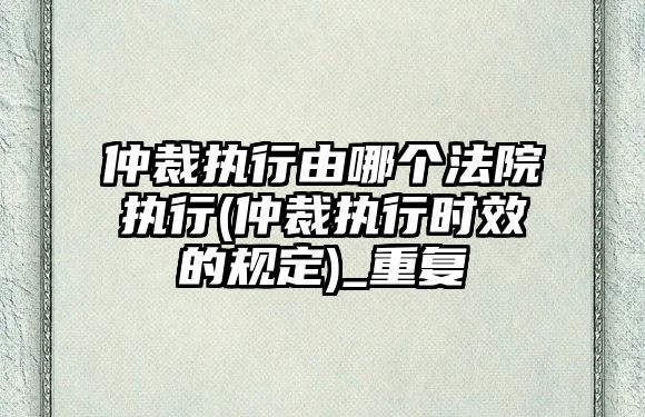 仲裁執行由哪個法院執行(仲裁執行時效的規定)_重復