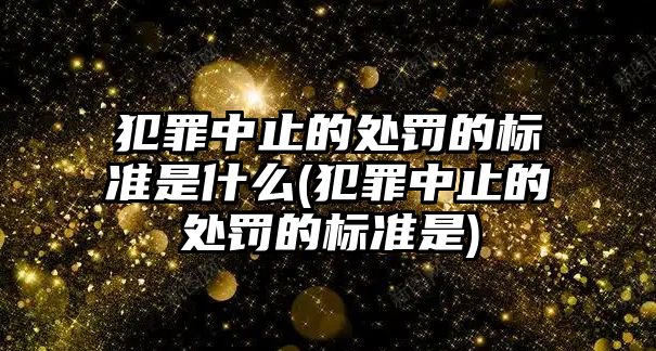 犯罪中止的處罰的標準是什么(犯罪中止的處罰的標準是)