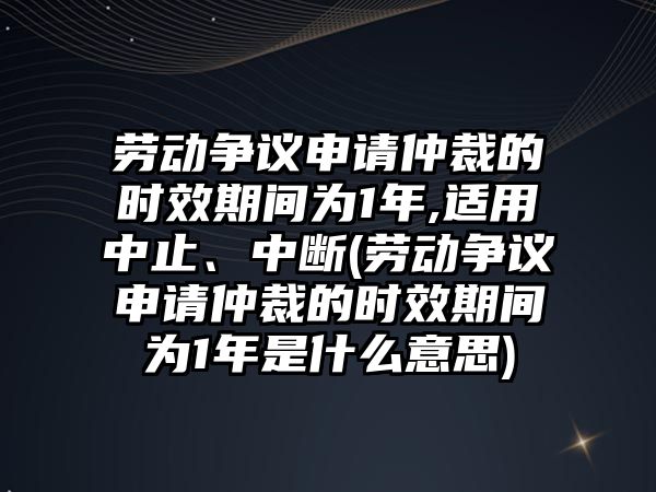 勞動爭議申請仲裁的時效期間為1年,適用中止、中斷(勞動爭議申請仲裁的時效期間為1年是什么意思)