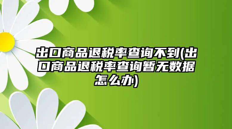 出口商品退稅率查詢不到(出口商品退稅率查詢暫無(wú)數(shù)據(jù)怎么辦)