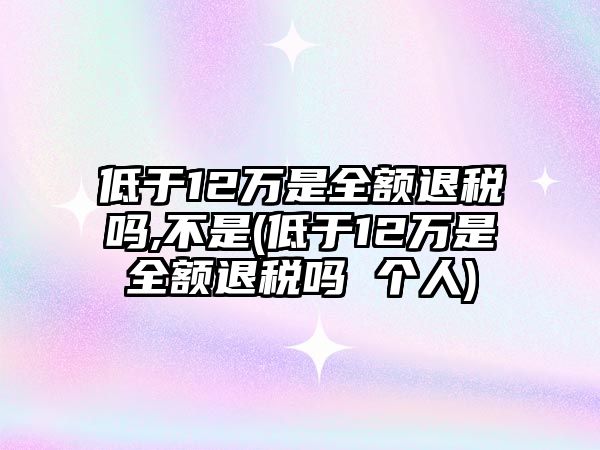 低于12萬是全額退稅嗎,不是(低于12萬是全額退稅嗎 個(gè)人)