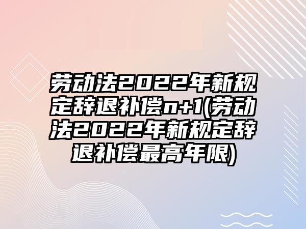 勞動法2022年新規(guī)定辭退補償n+1(勞動法2022年新規(guī)定辭退補償最高年限)