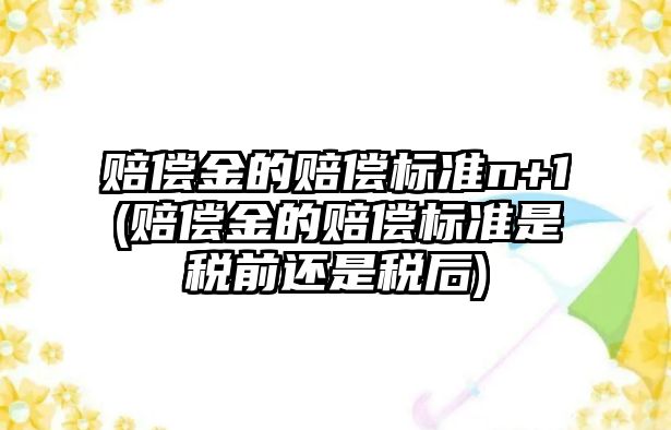 賠償金的賠償標(biāo)準(zhǔn)n+1(賠償金的賠償標(biāo)準(zhǔn)是稅前還是稅后)