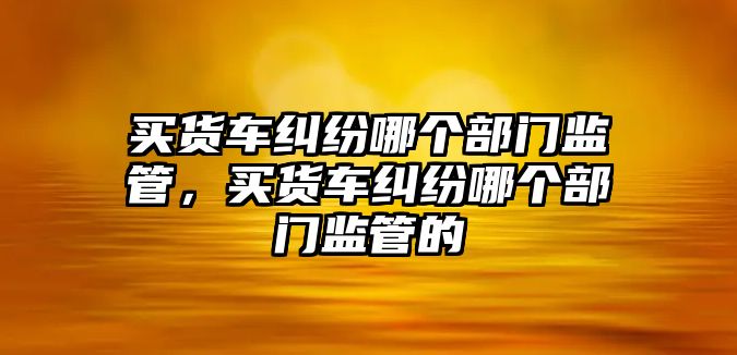 買貨車糾紛哪個部門監管，買貨車糾紛哪個部門監管的