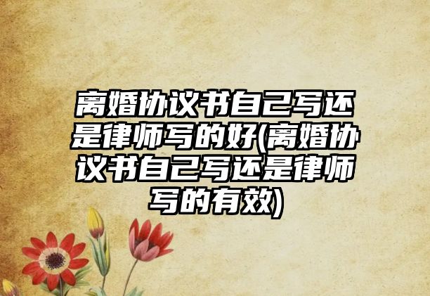 離婚協(xié)議書自己寫還是律師寫的好(離婚協(xié)議書自己寫還是律師寫的有效)