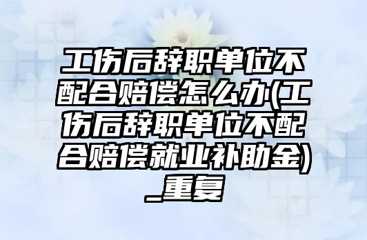 工傷后辭職單位不配合賠償怎么辦(工傷后辭職單位不配合賠償就業(yè)補(bǔ)助金)_重復(fù)