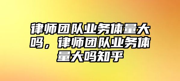 律師團隊業務體量大嗎，律師團隊業務體量大嗎知乎