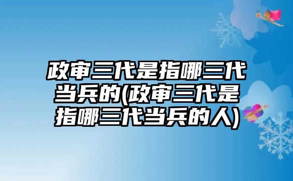 政審三代是指哪三代當(dāng)兵的(政審三代是指哪三代當(dāng)兵的人)